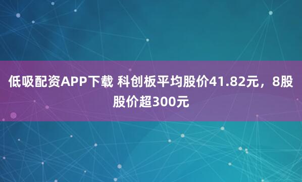 低吸配资APP下载 科创板平均股价41.82元，8股股价超300元