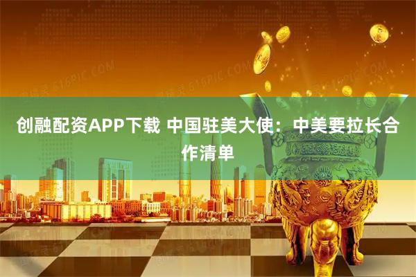 创融配资APP下载 中国驻美大使：中美要拉长合作清单