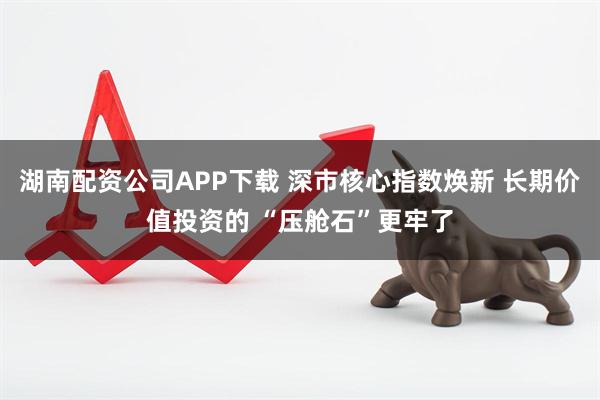 湖南配资公司APP下载 深市核心指数焕新 长期价值投资的 “压舱石”更牢了