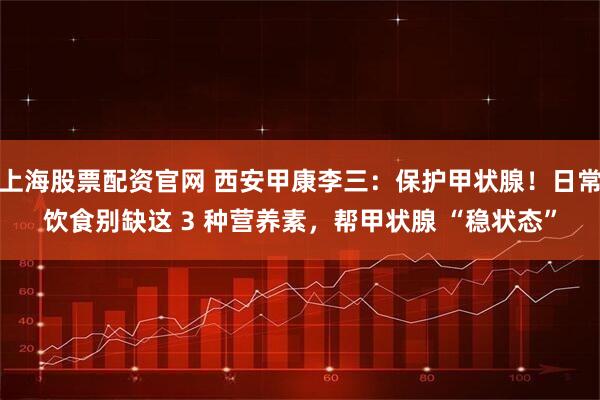 上海股票配资官网 西安甲康李三：保护甲状腺！日常饮食别缺这 3 种营养素，帮甲状腺 “稳状态”