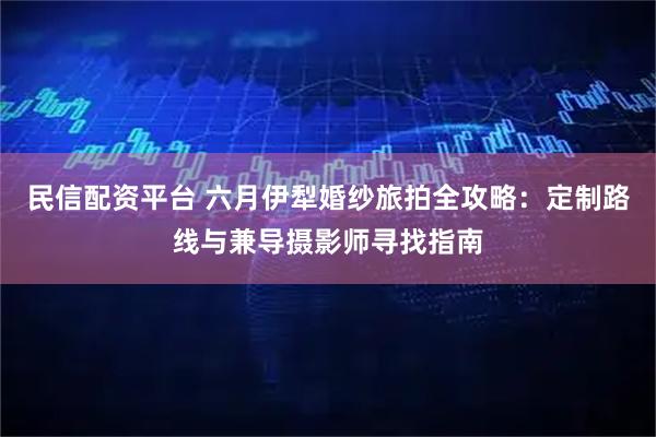 民信配资平台 六月伊犁婚纱旅拍全攻略：定制路线与兼导摄影师寻找指南