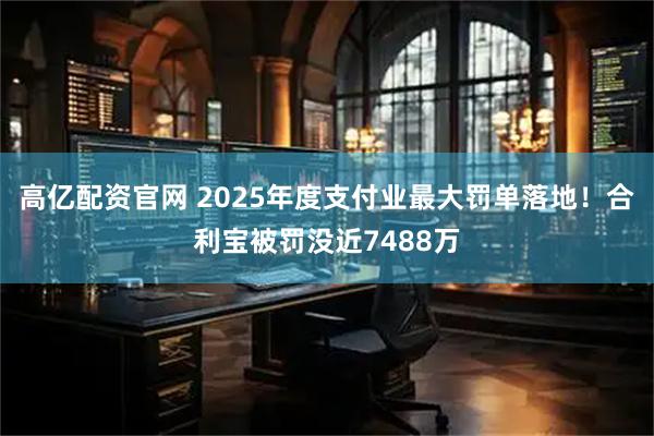 高亿配资官网 2025年度支付业最大罚单落地！合利宝被罚没近7488万