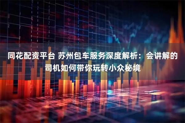 同花配资平台 苏州包车服务深度解析：会讲解的司机如何带你玩转小众秘境