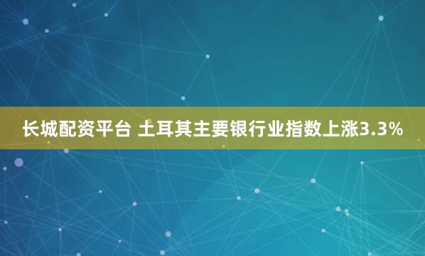 长城配资平台 土耳其主要银行业指数上涨3.3%