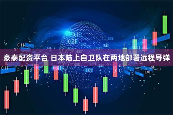 豪泰配资平台 日本陆上自卫队在两地部署远程导弹